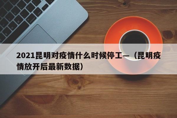 2021昆明对疫情什么时候停工—（昆明疫情放开后最新数据）