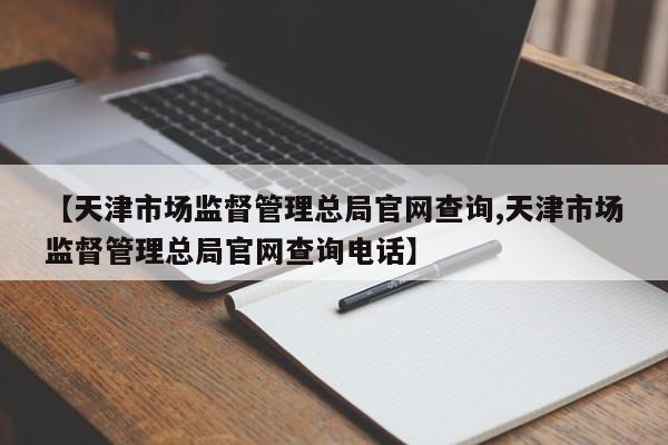 【天津市场监督管理总局官网查询,天津市场监督管理总局官网查询电话】