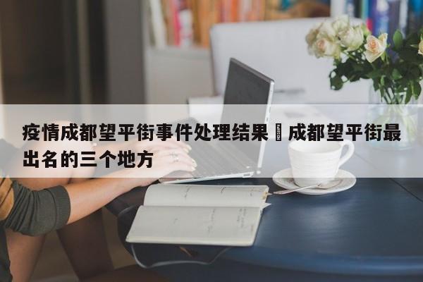 疫情成都望平街事件处理结果›成都望平街最出名的三个地方