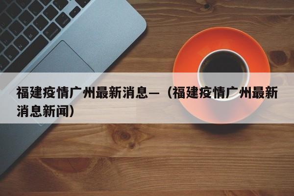 福建疫情广州最新消息—（福建疫情广州最新消息新闻）