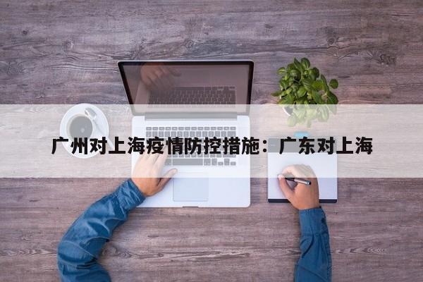 广州对上海疫情防控措施：广东对上海