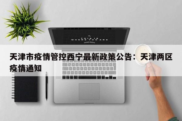 天津市疫情管控西宁最新政策公告：天津两区疫情通知