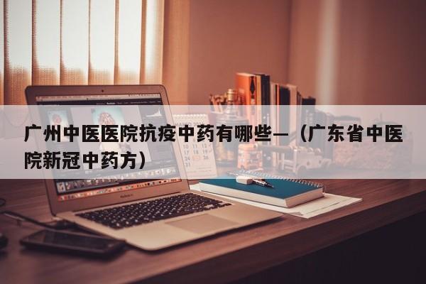 广州中医医院抗疫中药有哪些—（广东省中医院新冠中药方）