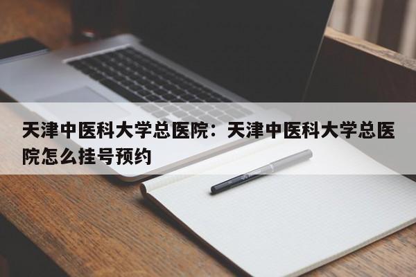 天津中医科大学总医院：天津中医科大学总医院怎么挂号预约