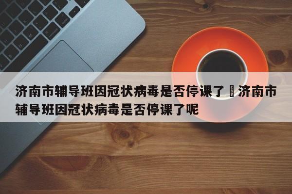 济南市辅导班因冠状病毒是否停课了›济南市辅导班因冠状病毒是否停课了呢