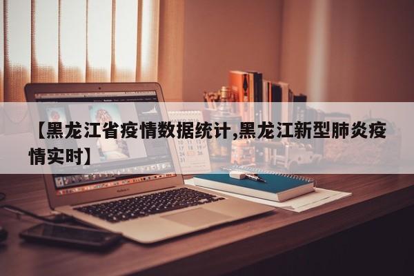 【黑龙江省疫情数据统计,黑龙江新型肺炎疫情实时】
