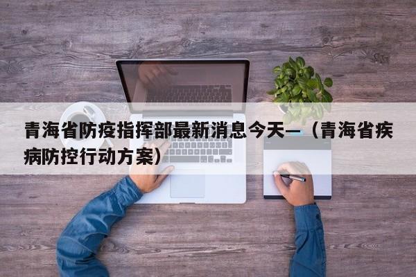 青海省防疫指挥部最新消息今天—（青海省疾病防控行动方案）