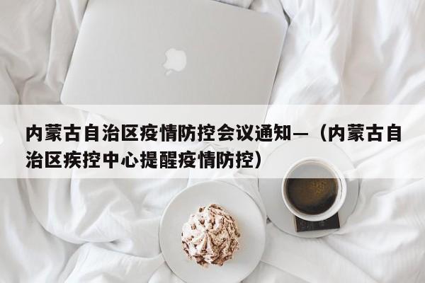 内蒙古自治区疫情防控会议通知—（内蒙古自治区疾控中心提醒疫情防控）