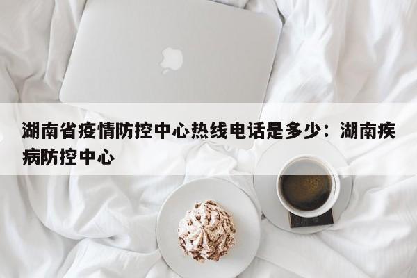 湖南省疫情防控中心热线电话是多少：湖南疾病防控中心