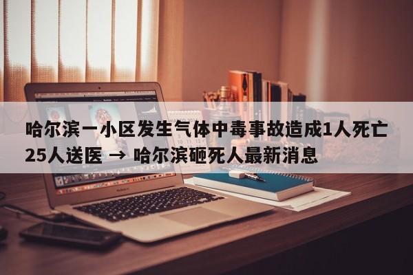 哈尔滨一小区发生气体中毒事故造成1人死亡25人送医 → 哈尔滨砸死人最新消息