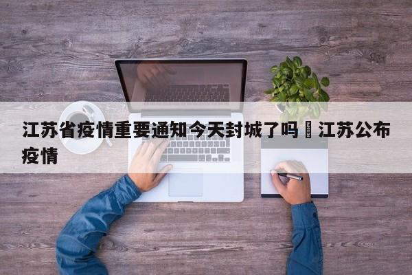 江苏省疫情重要通知今天封城了吗›江苏公布疫情