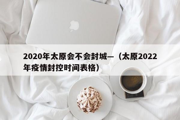 2020年太原会不会封城—（太原2022年疫情封控时间表格）