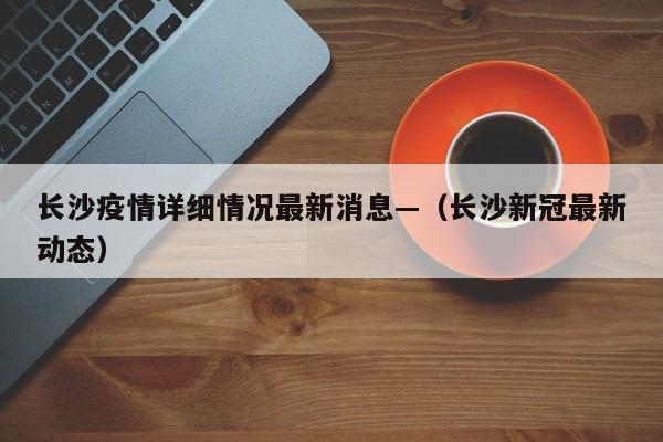 长沙疫情详细情况最新消息—（长沙新冠最新动态）