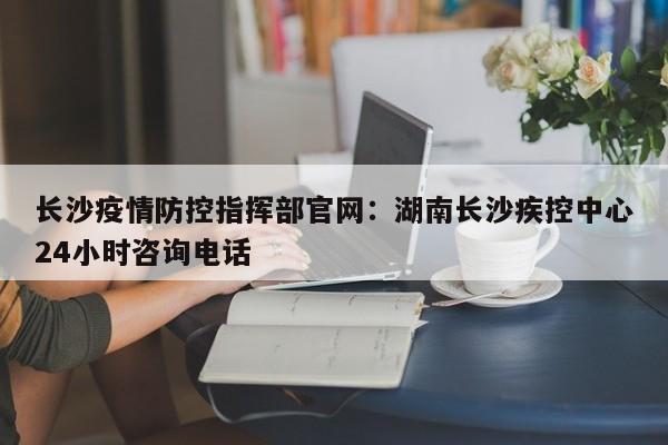 长沙疫情防控指挥部官网：湖南长沙疾控中心24小时咨询电话
