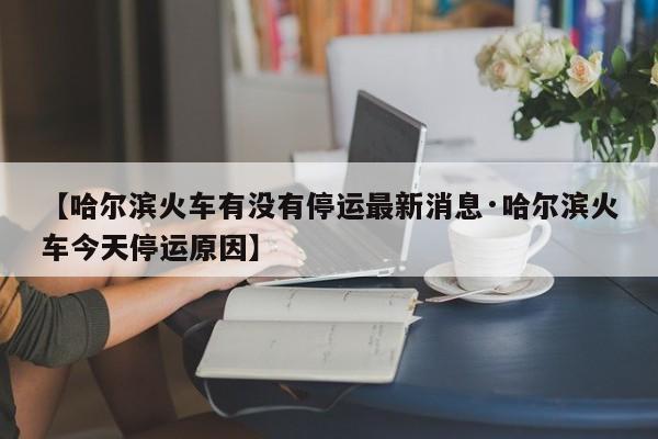 【哈尔滨火车有没有停运最新消息·哈尔滨火车今天停运原因】