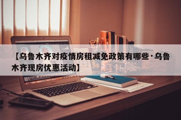 【乌鲁木齐对疫情房租减免政策有哪些·乌鲁木齐现房优惠活动】
