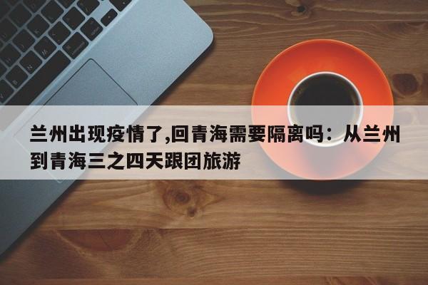 兰州出现疫情了,回青海需要隔离吗：从兰州到青海三之四天跟团旅游