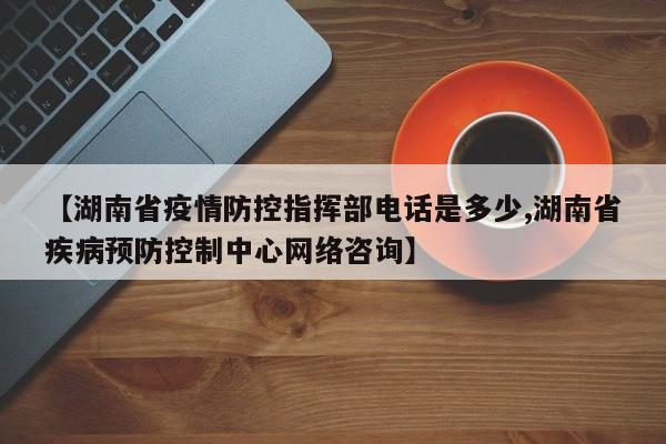 【湖南省疫情防控指挥部电话是多少,湖南省疾病预防控制中心网络咨询】