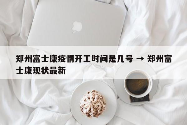 郑州富士康疫情开工时间是几号 → 郑州富士康现状最新