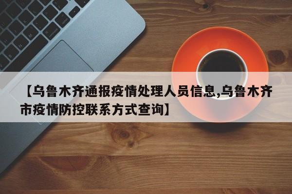 【乌鲁木齐通报疫情处理人员信息,乌鲁木齐市疫情防控联系方式查询】