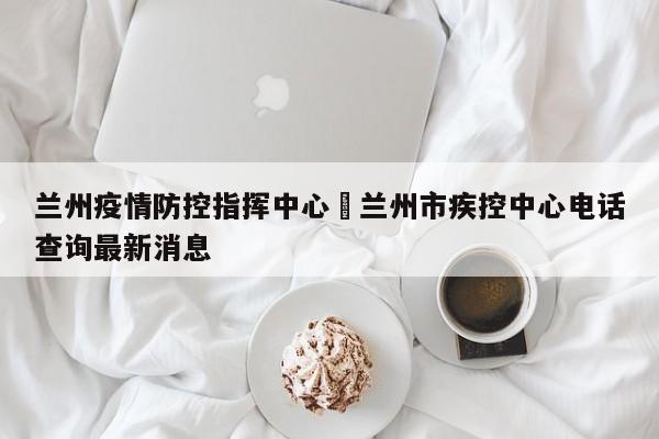 兰州疫情防控指挥中心›兰州市疾控中心电话查询最新消息