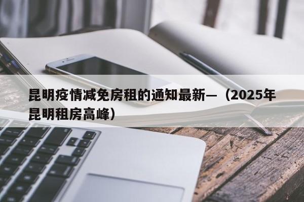 昆明疫情减免房租的通知最新—（2025年昆明租房高峰）