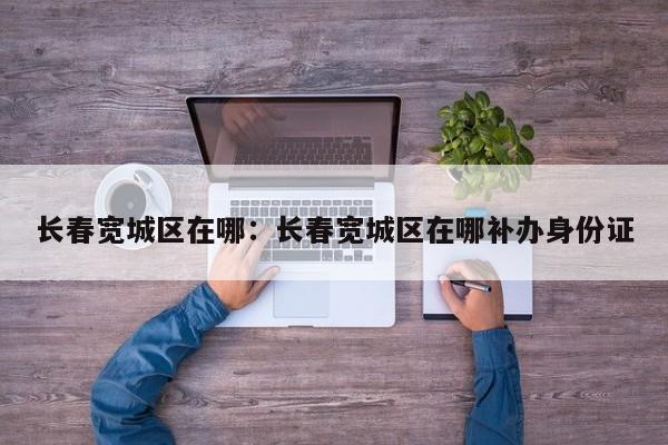 长春宽城区在哪：长春宽城区在哪补办身份证