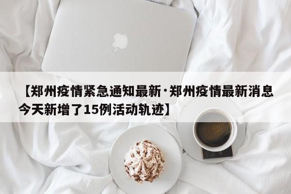 【郑州疫情紧急通知最新·郑州疫情最新消息今天新增了15例活动轨迹】