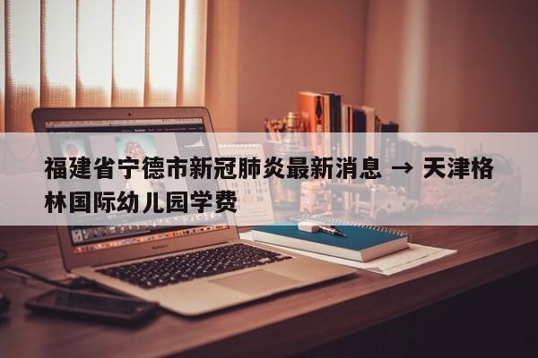 福建省宁德市新冠肺炎最新消息 → 天津格林国际幼儿园学费