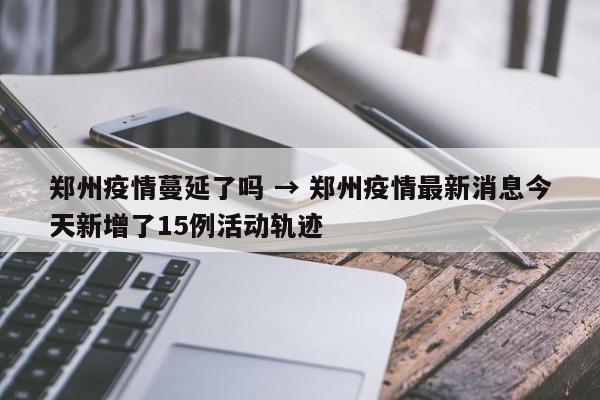 郑州疫情蔓延了吗 → 郑州疫情最新消息今天新增了15例活动轨迹
