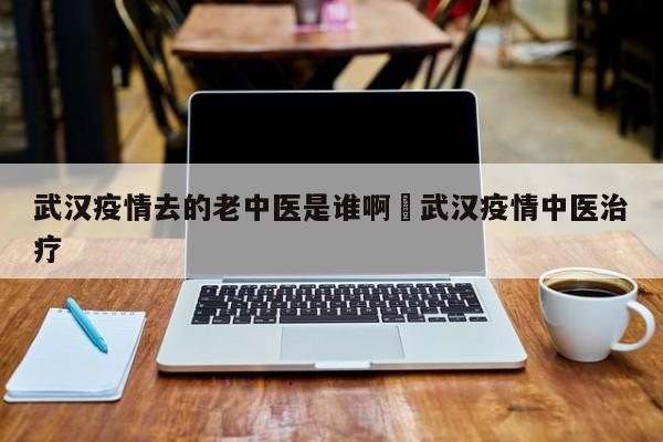 武汉疫情去的老中医是谁啊›武汉疫情中医治疗