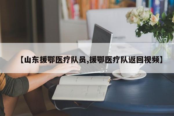 【山东援鄂医疗队员,援鄂医疗队返回视频】
