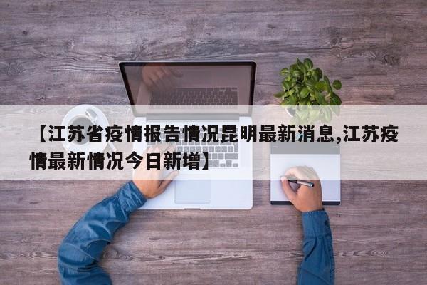 【江苏省疫情报告情况昆明最新消息,江苏疫情最新情况今日新增】