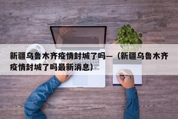 新疆乌鲁木齐疫情封城了吗—（新疆乌鲁木齐疫情封城了吗最新消息）