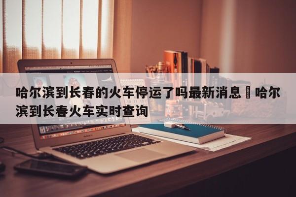 哈尔滨到长春的火车停运了吗最新消息›哈尔滨到长春火车实时查询