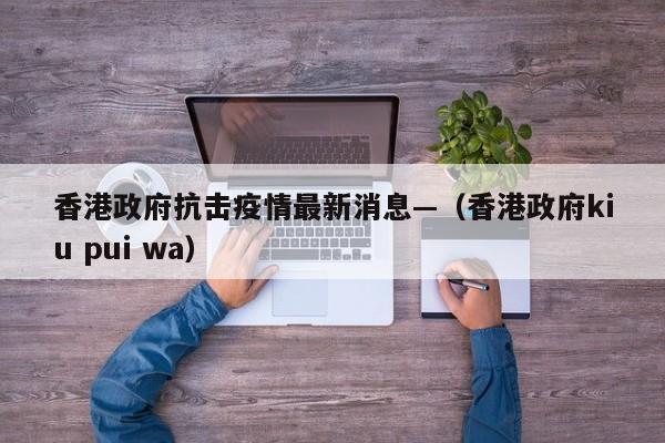 香港政府抗击疫情最新消息—（香港政府kiu pui wa）