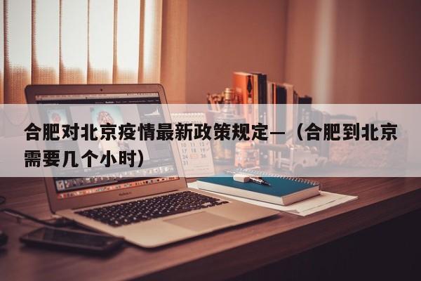 合肥对北京疫情最新政策规定—（合肥到北京需要几个小时）