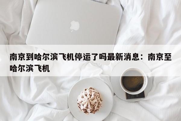 南京到哈尔滨飞机停运了吗最新消息：南京至哈尔滨飞机