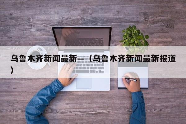 乌鲁木齐新闻最新—（乌鲁木齐新闻最新报道）