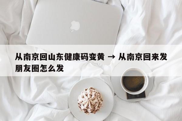 从南京回山东健康码变黄 → 从南京回来发朋友圈怎么发