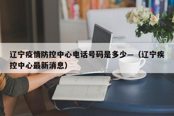 辽宁疫情防控中心电话号码是多少—（辽宁疾控中心最新消息）