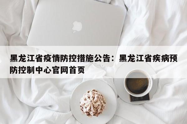 黑龙江省疫情防控措施公告：黑龙江省疾病预防控制中心官网首页
