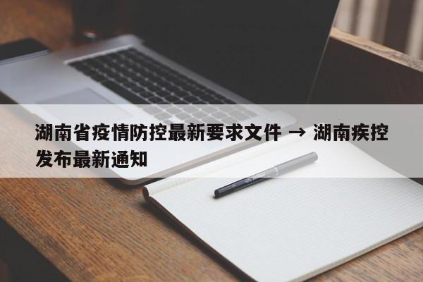 湖南省疫情防控最新要求文件 → 湖南疾控发布最新通知