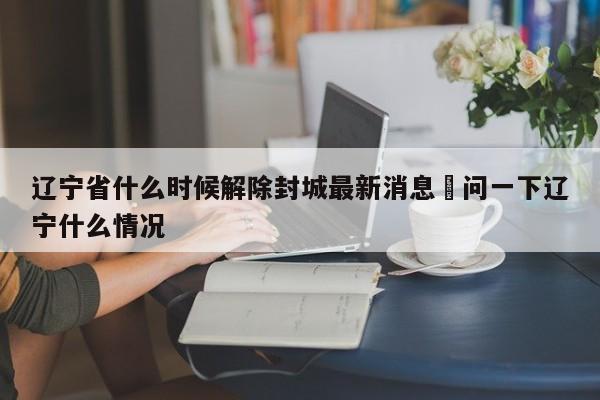 辽宁省什么时候解除封城最新消息›问一下辽宁什么情况