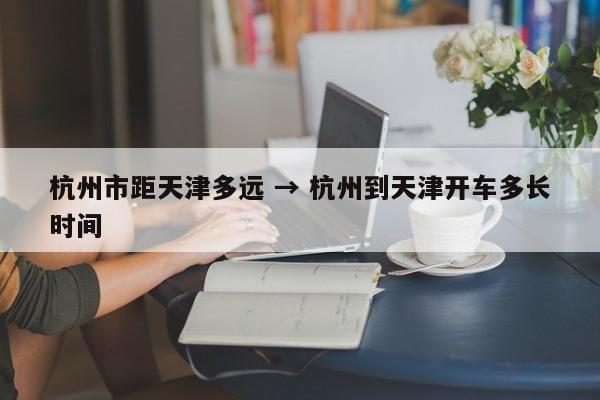 杭州市距天津多远 → 杭州到天津开车多长时间