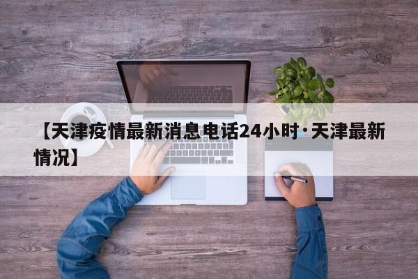 【天津疫情最新消息电话24小时·天津最新情况】
