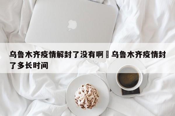 乌鲁木齐疫情解封了没有啊›乌鲁木齐疫情封了多长时间