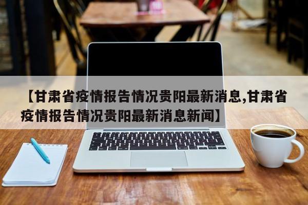 【甘肃省疫情报告情况贵阳最新消息,甘肃省疫情报告情况贵阳最新消息新闻】