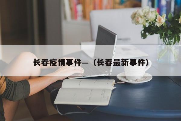 长春疫情事件—（长春最新事件）