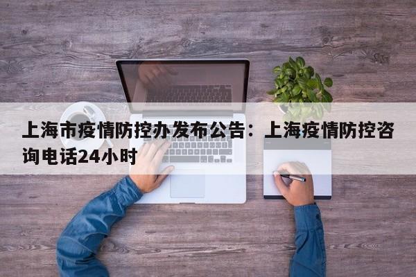 上海市疫情防控办发布公告：上海疫情防控咨询电话24小时